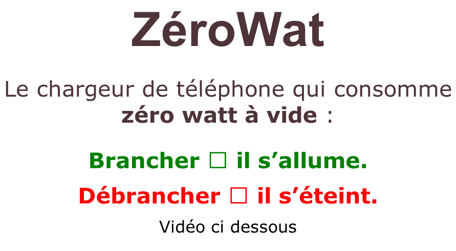 ZéroWat   Le chargeur de téléphone qui consomme  zéro watt à vide :  Brancher → il s’allume.   Débrancher → il s’éteint.  Vidéo ci dessous